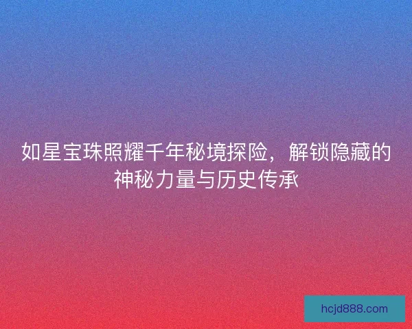 如星宝珠照耀千年秘境探险，解锁隐藏的神秘力量与历史传承
