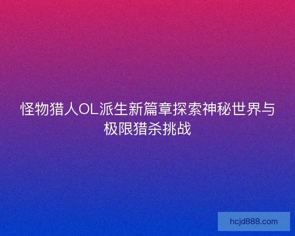 怪物猎人OL派生新篇章探索神秘世界与极限猎杀挑战