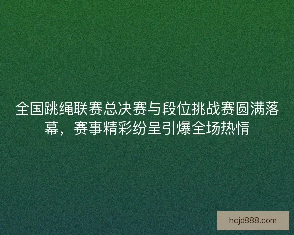全国跳绳联赛总决赛与段位挑战赛圆满落幕，赛事精彩纷呈引爆全场热情