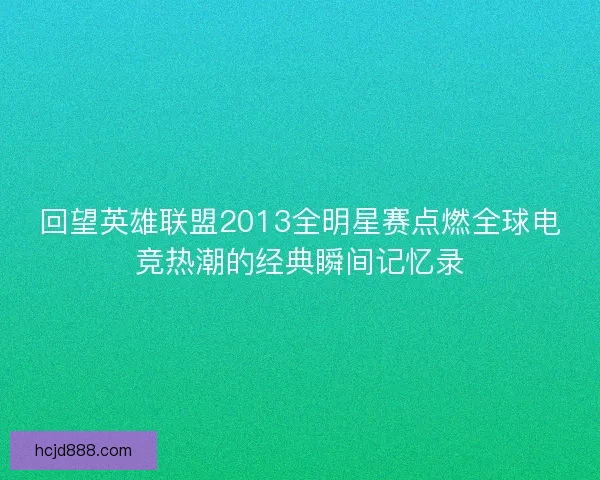 回望英雄联盟2013全明星赛点燃全球电竞热潮的经典瞬间记忆录