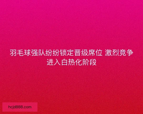 羽毛球强队纷纷锁定晋级席位 激烈竞争进入白热化阶段