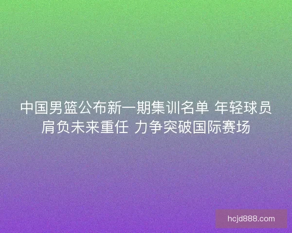 中国男篮公布新一期集训名单 年轻球员肩负未来重任 力争突破国际赛场