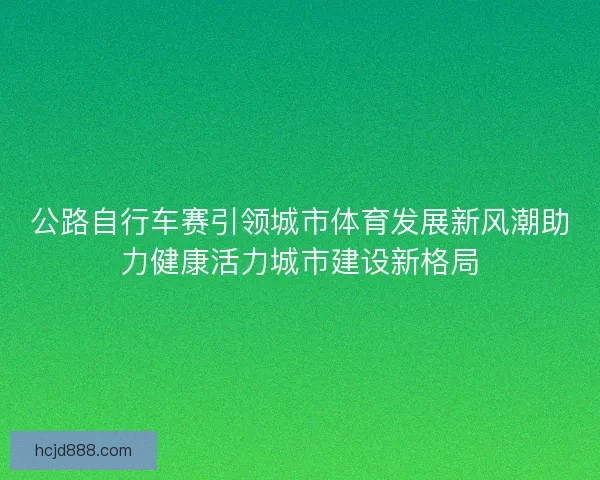 公路自行车赛引领城市体育发展新风潮助力健康活力城市建设新格局