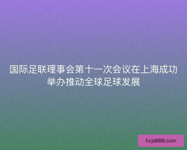 国际足联理事会第十一次会议在上海成功举办推动全球足球发展
