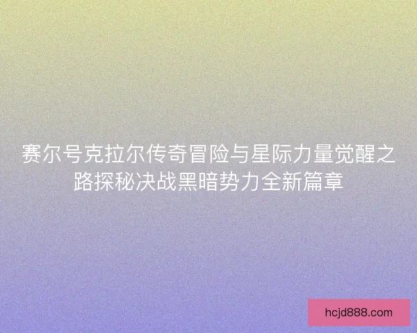 赛尔号克拉尔传奇冒险与星际力量觉醒之路探秘决战黑暗势力全新篇章